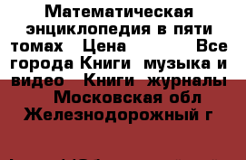 Математическая энциклопедия в пяти томах › Цена ­ 1 000 - Все города Книги, музыка и видео » Книги, журналы   . Московская обл.,Железнодорожный г.